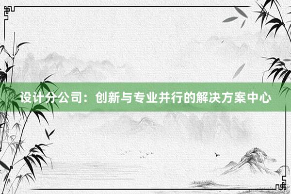 设计分公司：创新与专业并行的解决方案中心